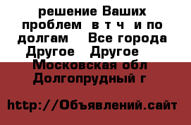 решение Ваших проблем (в т.ч. и по долгам) - Все города Другое » Другое   . Московская обл.,Долгопрудный г.